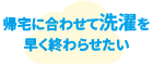 帰宅に合わせて洗濯を早く終わらせたい