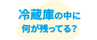 冷蔵庫の中に何が残ってる？