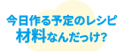 今日作る予定のレシピ材料なんだっけ？