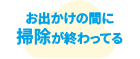 お出かけの間に掃除が終わってる
